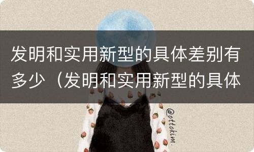 发明和实用新型的具体差别有多少（发明和实用新型的具体差别有多少个）