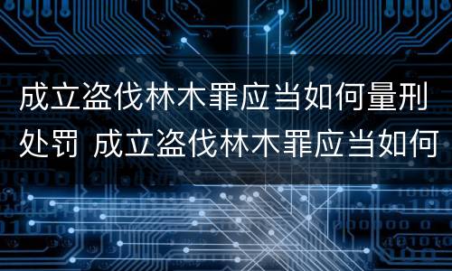 成立盗伐林木罪应当如何量刑处罚 成立盗伐林木罪应当如何量刑处罚决定