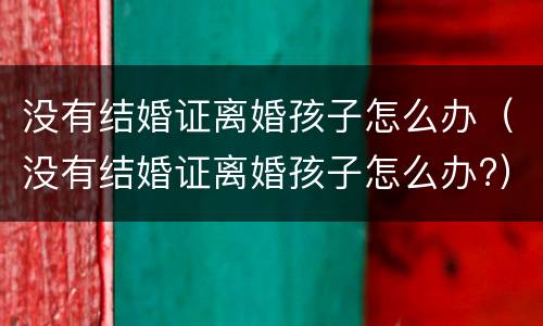 没有结婚证离婚孩子怎么办（没有结婚证离婚孩子怎么办?）