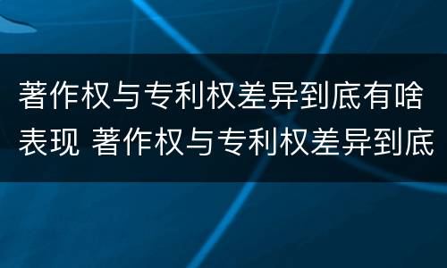 著作权与专利权差异到底有啥表现 著作权与专利权差异到底有啥表现和作用