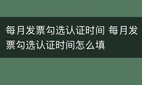 每月发票勾选认证时间 每月发票勾选认证时间怎么填