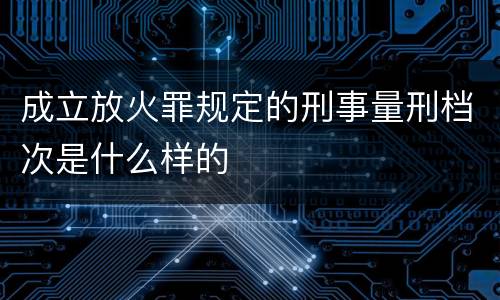 成立放火罪规定的刑事量刑档次是什么样的