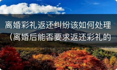 离婚彩礼返还纠纷该如何处理（离婚后能否要求返还彩礼的问题）