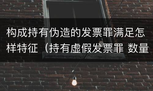 构成持有伪造的发票罪满足怎样特征（持有虚假发票罪 数量标准）