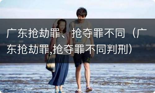 广东抢劫罪、抢夺罪不同（广东抢劫罪,抢夺罪不同判刑）