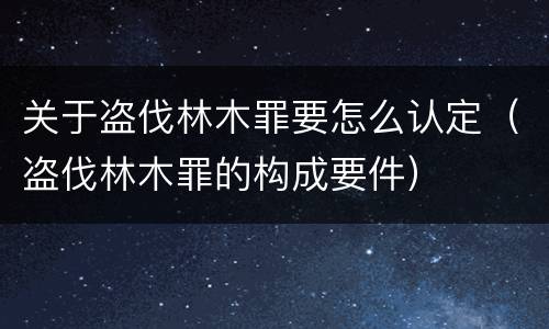 关于盗伐林木罪要怎么认定（盗伐林木罪的构成要件）