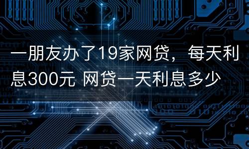 一朋友办了19家网贷，每天利息300元 网贷一天利息多少
