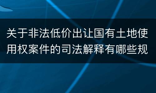关于非法低价出让国有土地使用权案件的司法解释有哪些规定