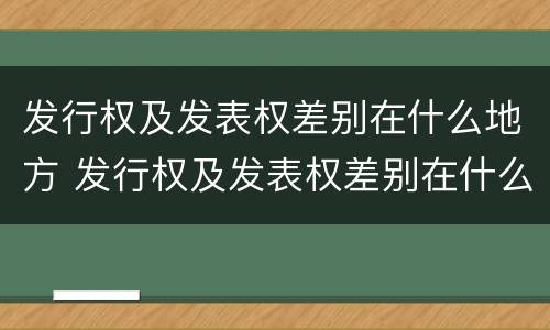 发行权及发表权差别在什么地方 发行权及发表权差别在什么地方可以查到