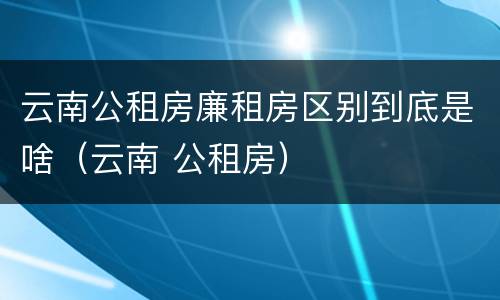 云南公租房廉租房区别到底是啥（云南 公租房）