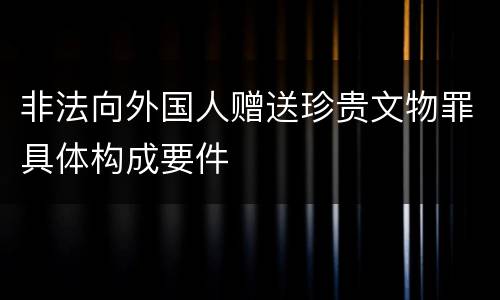 非法向外国人赠送珍贵文物罪具体构成要件