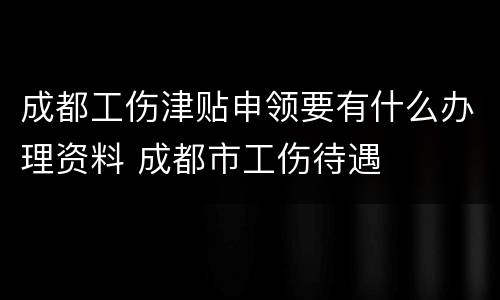 成都工伤津贴申领要有什么办理资料 成都市工伤待遇