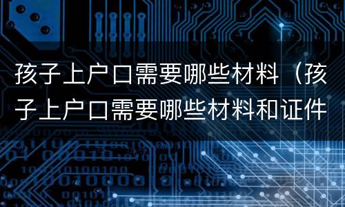 孩子上户口需要哪些材料（孩子上户口需要哪些材料和证件）