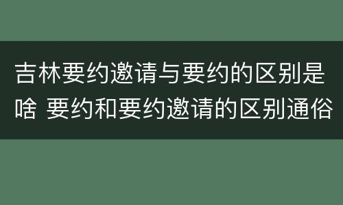 吉林要约邀请与要约的区别是啥 要约和要约邀请的区别通俗