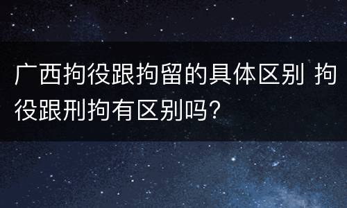 广西拘役跟拘留的具体区别 拘役跟刑拘有区别吗?