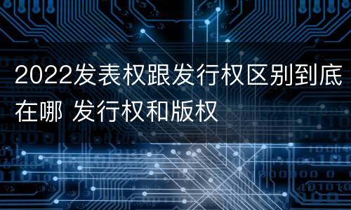 2022发表权跟发行权区别到底在哪 发行权和版权