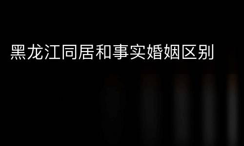 黑龙江同居和事实婚姻区别