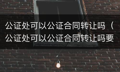 公证处可以公证合同转让吗（公证处可以公证合同转让吗要多少钱）