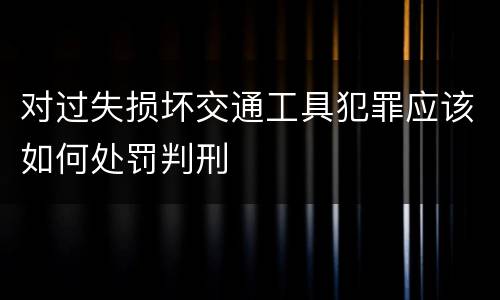 对过失损坏交通工具犯罪应该如何处罚判刑