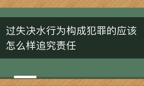 过失决水行为构成犯罪的应该怎么样追究责任