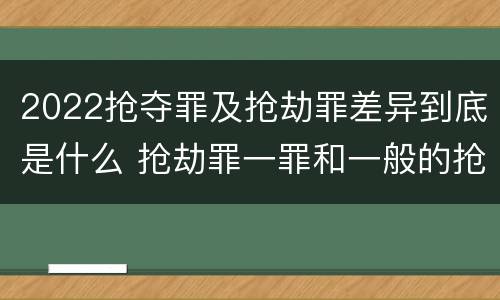2022抢夺罪及抢劫罪差异到底是什么 抢劫罪一罪和一般的抢劫罪