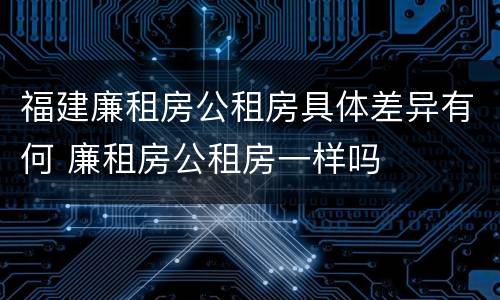 福建廉租房公租房具体差异有何 廉租房公租房一样吗