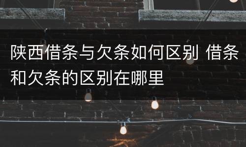 陕西借条与欠条如何区别 借条和欠条的区别在哪里