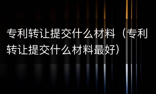 专利转让提交什么材料（专利转让提交什么材料最好）
