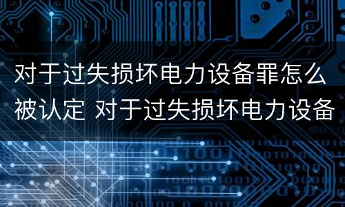对于过失损坏电力设备罪怎么被认定 对于过失损坏电力设备罪怎么被认定为犯罪