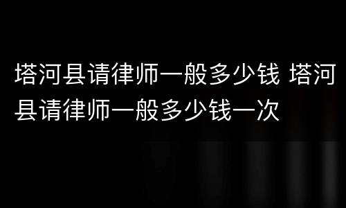 塔河县请律师一般多少钱 塔河县请律师一般多少钱一次