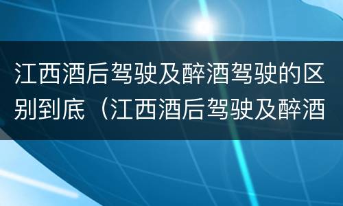江西酒后驾驶及醉酒驾驶的区别到底（江西酒后驾驶及醉酒驾驶的区别到底是什么）