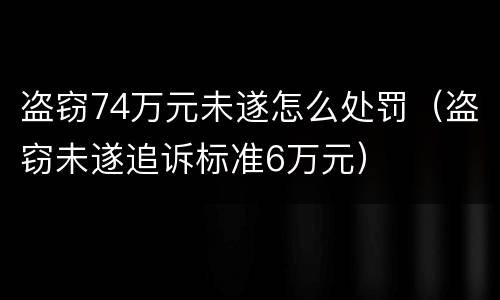 盗窃74万元未遂怎么处罚（盗窃未遂追诉标准6万元）