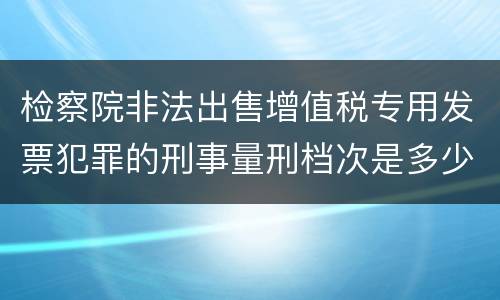 检察院非法出售增值税专用发票犯罪的刑事量刑档次是多少