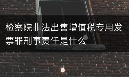 检察院非法出售增值税专用发票罪刑事责任是什么