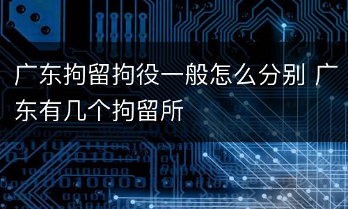 广东拘留拘役一般怎么分别 广东有几个拘留所