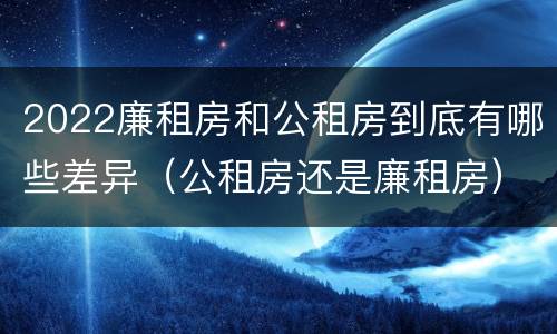 2022廉租房和公租房到底有哪些差异（公租房还是廉租房）