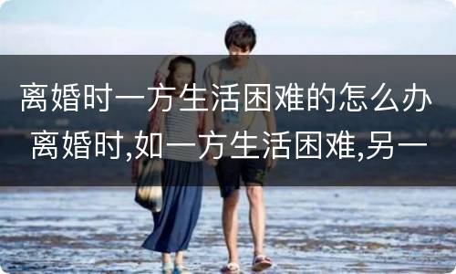 离婚时一方生活困难的怎么办 离婚时,如一方生活困难,另一方