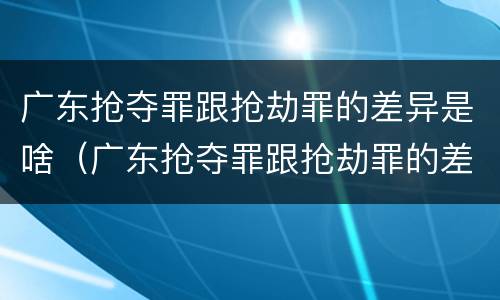 广东抢夺罪跟抢劫罪的差异是啥（广东抢夺罪跟抢劫罪的差异是啥呢）