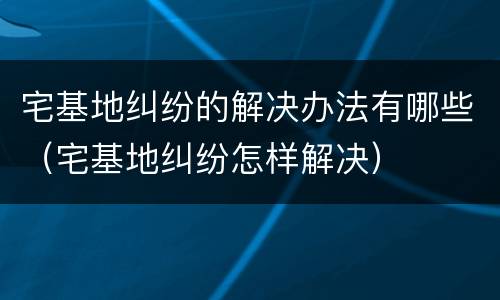 宅基地纠纷的解决办法有哪些（宅基地纠纷怎样解决）