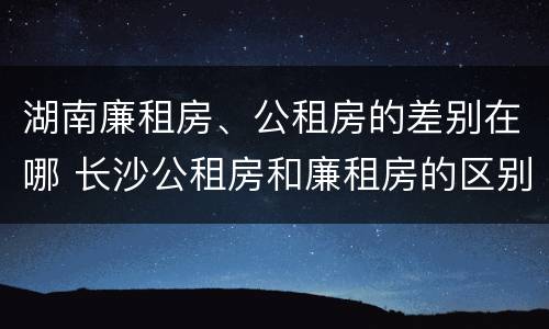 湖南廉租房、公租房的差别在哪 长沙公租房和廉租房的区别