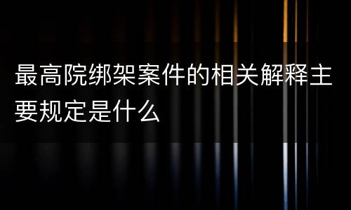 最高院绑架案件的相关解释主要规定是什么