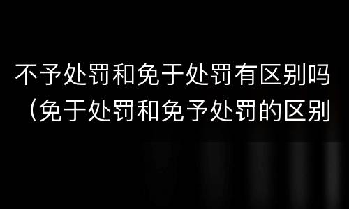 不予处罚和免于处罚有区别吗（免于处罚和免予处罚的区别）