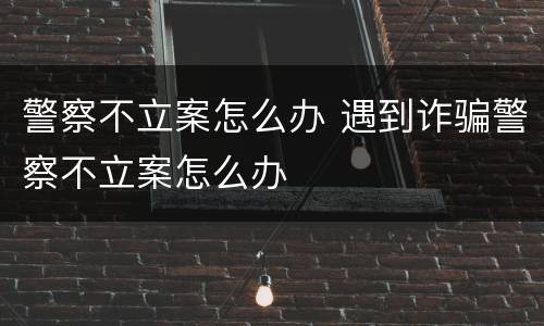 警察不立案怎么办 遇到诈骗警察不立案怎么办
