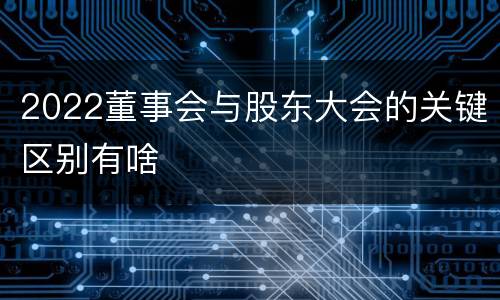 2022董事会与股东大会的关键区别有啥