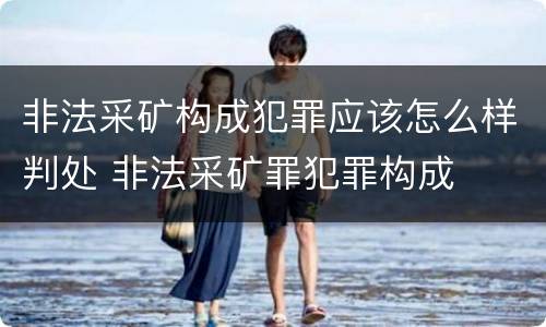 非法采矿构成犯罪应该怎么样判处 非法采矿罪犯罪构成