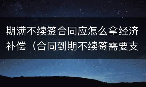 期满不续签合同应怎么拿经济补偿（合同到期不续签需要支付补偿金吗）