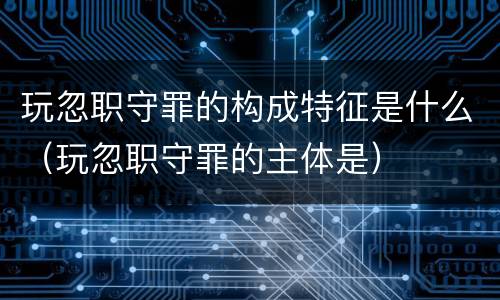 玩忽职守罪的构成特征是什么（玩忽职守罪的主体是）