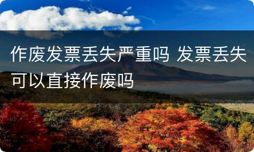 作废发票丢失严重吗 发票丢失可以直接作废吗