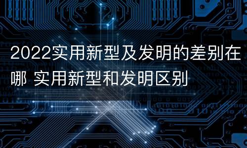 2022实用新型及发明的差别在哪 实用新型和发明区别