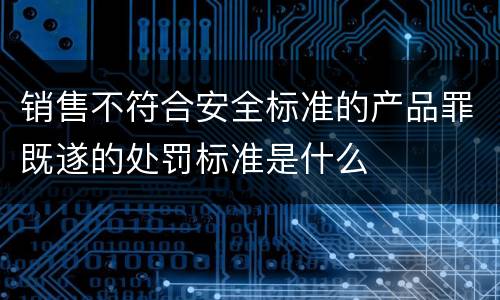 销售不符合安全标准的产品罪既遂的处罚标准是什么